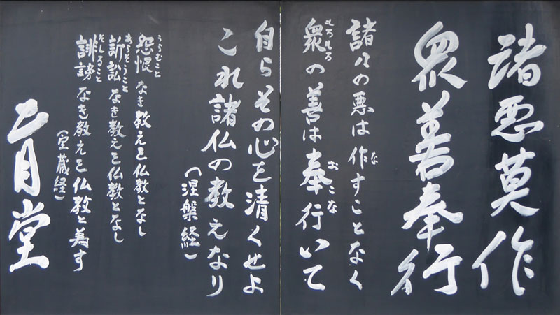 諸悪莫作衆善奉行　しょあくまさくしゅぜんぶぎょう
諸々の悪は、作（な）すことなく、衆（もろもろ）の善は奉行（おこな）いて、自らその心を清くせよ。これ諸仏の教えなり（涅槃経）

怨恨（うらむこと）なき教えを仏教となし
訴訟（あらそうこと）なき教えを仏教となし
誹謗（そしること）なき教えを仏教と為す
（宝蔵経）